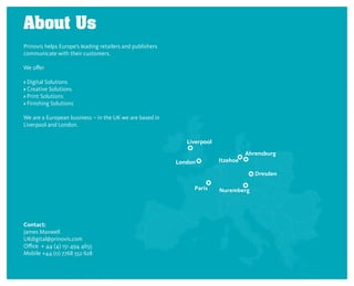 About Us
Prinovis helps Europe’s leading retailers and publishers
communicate with their customers.

We offer

› Digital Solutions
› Creative Solutions
› Print Solutions
› Finishing Solutions

We are a European business – in the UK we are based in
Liverpool and London.




Contact:
James Maxwell
UKdigital@prinovis.com
Office + 44 (4) 151 494 4655
Mobile +44 (0) 7768 552 628
 