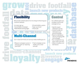 grow drive footfall




                                                                                                               database
                                   ROI
   data grow
                                               launch new products




                                                                                                 loyalty
drive footfall
                 Flexibility                                                      Control
                       inventory
                       database
         target
                 We provide multiple options for recruiting or enhancing your     Our software gives you


                                                           drive footfall
                 customer database:                                               complete control over
                                                                                  campaign set-up.


                                                         inventory
                 › In-store sign-up
                                                 ›  rinted leaflets, posters
                                                     P




                      loyalty
                 ›  ocial Media Campaigns
                   S                              ›  ign-up at kiosk
                                                     S




                                                                                              ROI
                                                                                  ›  pecify coupon
                                                                                    S
                 ›  eb/Mobile landing pages
                   W                              › Shortcode                      redemption period
                                                                                  ›  ontrol number of
                                                                                    C
                                                      new products                  redemptions per
                                                                                    person/campaign

                 Multi-Channel
                                                       ROI database
                                                                                  ›  eact to redemption
                                                                                    R




                                                                                      clear
                                                                                    rates by changing offer



                                                      target

                                                                                 data
                                                                                    mid-campaign
                 Our in-store terminals can scan any media enabling you to:       ›  un competitions e.g.
                                                                                    R
                                                                                    every 100th scan wins



            database inventory
                 ›  easure campaign success in
                   M                              ›  rack campaigns across
                                                    T                             ›  llow or disallow viral
                                                                                    A
                   real-time with our reporting     mobile, print, email            distribution
                   tool PORT®                       and web



            multi-channel                                                    launch new products

            loyalty                                                          inventory
                                                                  ROI



                                                                             engage
 