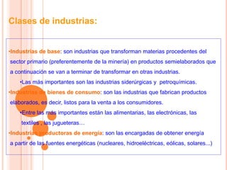 Clases de industrias:
•Industrias de base: son industrias que transforman materias procedentes del
sector primario (preferentemente de la minería) en productos semielaborados que
a continuación se van a terminar de transformar en otras industrias.
•Las más importantes son las industrias siderúrgicas y petroquímicas.
•Industrias de bienes de consumo: son las industrias que fabrican productos
elaborados, es decir, listos para la venta a los consumidores.
•Entre las más importantes están las alimentarias, las electrónicas, las
textiles , las jugueteras…
•Industrias productoras de energía: son las encargadas de obtener energía
a partir de las fuentes energéticas (nucleares, hidroeléctricas, eólicas, solares...)
 