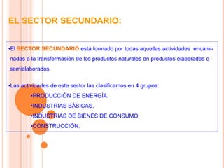 EL SECTOR SECUNDARIO:
•El SECTOR SECUNDARIO está formado por todas aquellas actividades encami-
nadas a la transformación de los productos naturales en productos elaborados o
semielaborados.
•Las actividades de este sector las clasificamos en 4 grupos:
•PRODUCCIÓN DE ENERGÍA.
•INDUSTRIAS BÁSICAS.
•INDUSTRIAS DE BIENES DE CONSUMO.
•CONSTRUCCIÓN.
 