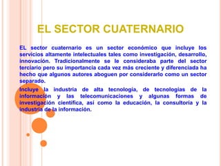 EL SECTOR CUATERNARIO
EL sector cuaternario es un sector económico que incluye los
servicios altamente intelectuales tales como investigación, desarrollo,
innovación. Tradicionalmente se le consideraba parte del sector
terciario pero su importancia cada vez más creciente y diferenciada ha
hecho que algunos autores aboguen por considerarlo como un sector
separado.
Incluye la industria de alta tecnología, de tecnologías de la
información y las telecomunicaciones y algunas formas de
investigación científica, así como la educación, la consultoría y la
industria de la información.
 