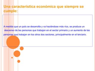 Una característica económica que siempre se
cumple:
A medida que un país se desarrolla y va haciéndose más rico, se produce un
descenso de las personas que trabajan en el sector primario y un aumento de las
personas que trabajan en los otros dos sectores, principalmente en el terciario.
 
