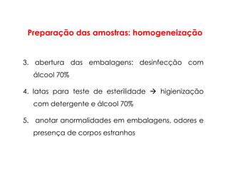 3. abertura das embalagens: desinfecção com
álcool 70%
4. latas para teste de esterilidade higienização
com detergente e álcool 70%
5. anotar anormalidades em embalagens, odores e
presença de corpos estranhos
Preparação das amostras: homogeneização
 