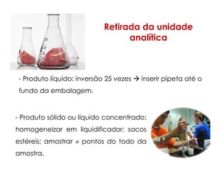 Retirada da unidade
analítica
- Produto líquido: inversão 25 vezes inserir pipeta até o
fundo da embalagem.
- Produto sólido ou líquido concentrado:
homogeneizar em liquidificador; sacos
estéreis; amostrar ≠ pontos do todo da
amostra.
 