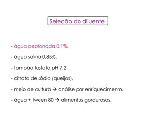 - água peptonada 0,1%.
- água salina 0,85%.
- tampão fosfato pH 7,2.
- citrato de sódio (queijos).
- meio de cultura análise por enriquecimento.
- água + tween 80 alimentos gordurosos.
Seleção do diluente
 