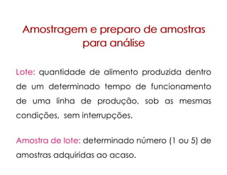 Amostragem e preparo de amostras
para análise
Amostragem e preparo de amostras
para análise
Lote: quantidade de alimento produzida dentro
de um determinado tempo de funcionamento
de uma linha de produção, sob as mesmas
condições, sem interrupções.
Amostra de lote: determinado número (1 ou 5) de
amostras adquiridas ao acaso.
 