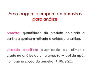 Amostragem e preparo de amostras
para análise
Amostragem e preparo de amostras
para análise
Unidade analítica: quantidade de alimento
usada na análise de uma amostra obtida após
homogeneização da amostra 10g / 25g
Amostra: quantidade do produto coletada a
partir da qual será retirada a unidade analítica.
 