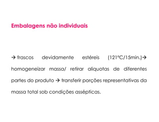 Embalagens não individuais
frascos devidamente estéreis (121ºC/15min.)
homogeneizar massa/ retirar aliquotas de diferentes
partes do produto transferir porções representativas da
massa total sob condições assépticas.
 