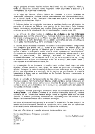  
14
Bélgica propone diversas medidas fiscales favorables para las empresas. Además,
tanto las instancias federales como regionales están dispuestas a asesorar y a
acompañar a los inversores extranjeros.
En el seno del Servicio Público Federal de Finanzas, la Célula Fiscalidad de
Inversiones Extranjeras, informa y asiste, gratuitamente y en toda confidencialidad,
en el ámbito fiscal, a los candidatos inversores extranjeros y a los inversores
extranjeros instalados en Bélgica.
El Gobierno belga ha introducido incentivos y medidas fiscales con el objetivo de
aumentar el atractivo de Bélgica como destino de las inversiones. Cabe destacar
los dos mecanismos principales que emplea Bélgica para atraer las inversiones de
empresas y que lo ha situado entre los principales países receptores de IED.
1. La primera de ellas resulta el sistema de deducción de los intereses
nocionales que permite a las empresas matrices deducir una suma calculada sobre
los fondos propios prestados a sus filiales a un tipo de interés determinado cada año
por el Gobierno a partir de la tasa del bono (OLO) a diez años. La tasa aplicable para
el año 2013 ha sido del 3%, y 3,5% en el caso de Pymes.
El sistema de los intereses nocionales funciona de la siguiente manera: imaginemos
una compañía que presta 100.000 euros a otra empresa del mismo grupo. La
empresa prestamista percibe un beneficio por la operación del 4% o 4.000 euros,
que es la tasa a la cual presta dinero y que a su vez representa su base imponible.
En ausencia de la deducción por interés nocional, el impuesto habría sido de 1.360
euros (33,99%x4.000€). Sin embargo, aplicando la deducción de los
intereses nocionales (3% para el año fiscal 2013, es decir una deducción de 3.000€)
el montante final a pagar por impuestos es de 340 euros (33,99%x4000€-3000€).
Esto equivale a una tasa efectiva del 8,5%.
La introducción de los intereses nocionales como medida fiscal busca un triple
objetivo: ofrecer incentivos para atraer las sedes de empresas extranjeras en
Bélgica, fortalecer la base de capital de las empresas reduciendo su carga fiscal y
ofrecer una alternativa a la supresión de los centros de coordinación, la mayoría
trasladados a Suiza, tras ser prohibidos por la Comisión Europea y condenados a
desaparecer en 2010.
Desde la entrada en funcionamiento de los intereses nocionales varios grupos
internacionales se han implantado en Bélgica, estableciendo su centro de tesorería en
el país. Estos centros actúan como bancos internos del grupo, moviendo grandes
sumas de dinero y beneficiándose, por lo tanto, de las ventajas fiscales derivadas del
descuento del interés nocional.
2. La segunda medida que Bélgica promociona entre sus inversores extranjeros es el
“ruling fiscal”. Este sistema permite a un inversor extranjero potencial, obtener
garantías de las autoridades fiscales belgas sobre el régimen fiscal que les será
aplicado. El inversor (potencial) obtiene así una seguridad jurídica de inicio en lo que
respecta al tratamiento fiscal de su inversión en Bélgica.
Asimismo el sistema fiscal permite la acumulación de pérdidas fiscales de ejercicios
previos sin límite temporal. También se contemplan deducciones para las inversiones
en activos fijos que sean destinados a un fin comercial en Bélgica.
Para más información al respecto, se puede tomar contacto con:
Service des Décisions Anticipées en matière
fiscale                                                                                  Service Public Fédéral
Finances                                                                                                                   
Rue de la Loi
24                                                                                                                                        
B-1000
 