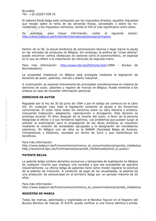  
15
Bruxelles                                                                                                                                  
Tél.: +32 (0)257 938 35 
El sistema fiscal belga está compuesto por los impuestos directos, aquellos impuestos
que recaen sobre la renta de las personas físicas, sociedades o sobre los no-
residentes; y los impuestos indirectos, siendo el IVA el más significativo entre estos.
Se aconseja, para mayor información, visitar el siguiente enlace:
http://www.belgium.be/fr/famille/international/etrangers/impots/
 
Dentro de la UE, la actual tendencia de armonización técnica y legal marca la pauta
en las entradas de productos en Bélgica. Sin embargo, la política de “Línea abierta”
puede encontrar ciertos obstáculos en sectores como el automovilístico, en especial
en lo que se refiere a la importación de vehículos de segunda mano.
Para más información: http://www.nbn.be/FR/home.html (NBN - Bureau de
Normalisation)
La propiedad intelectual en Bélgica está protegida mediante la legislación de
derechos de autor, patentes, marcas y diseño industrial.
A continuación se exponen brevemente las principales consideraciones en materia de
derechos de autor, patentes y registro de marcas en Bélgica. Puede remitirse a los
enlaces en caso de necesitar información adicional.
DERECHOS DE AUTOR
Regulada por la ley de 30 de junio de 1994 y por el código de comercio en el Libro
XII. En cualquier caso toda la legislación existente se ajusta a las Directrices
comunitarias. El autor tiene todos los derechos sobre su obra literaria o artística,
incluyendo traducción, adaptación, reproducción o divulgación. Este derecho se
prolonga durante 70 años después de la muerte del autor, a favor de la persona
designada al efecto o a sus herederos legítimos. Los problemas que puedan surgir al
solicitar la autorización para la propagación de las obras artísticas se resuelven
mediante la creación de sociedades agrupadas y la designación de mandatarios
colectivos. En Bélgica uno de ellos es la SABAM (Sociedad Belga de Autores,
Compositores y Editores), sociedad sin ánimo de lucro y que redistribuye los
beneficios.
Para más información:
http://www.belgium.be/fr/economie/commerce_et_consommation/propriete_intellectuelle/droits_d
http://economie.fgov.be/fr/entreprises/propriete_intellectuelle/droit_d_auteur/
PATENTE BELGA
La patente belga confiere derechos exclusivos y temporales de explotación en Bélgica
de cualquier invento que implique una novedad y que sea susceptible de aplicarla
industrialmente. La oficina belga de patentes tiene como misión registrar la solicitud
de la patente de invención. A condición de pago de las anualidades, la patente da
una protección de exclusividad en el territorio belga por un periodo máximo de 20
años.
Para más información:
http://www.belgium.be/fr/economie/commerce_et_consommation/propriete_intellectuelle/brevets/
REGISTRO DE MARCA
Todas las marcas, patentadas y registradas en el Benelux figuran en el Registro del
Bureau Benelux de marcas. El B.B.M. puede verificar si una marca idéntica o similar
 