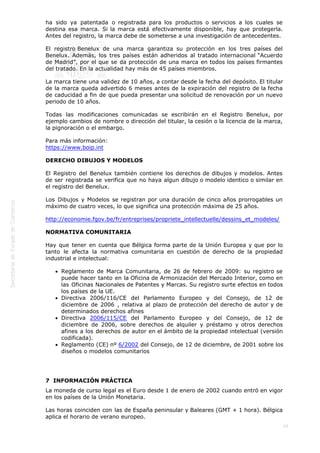  
16
ha sido ya patentada o registrada para los productos o servicios a los cuales se
destina esa marca. Si la marca está efectivamente disponible, hay que protegerla.
Antes del registro, la marca debe de someterse a una investigación de antecedentes.
El registro Benelux de una marca garantiza su protección en los tres países del
Benelux. Además, los tres países están adheridos al tratado internacional “Acuerdo
de Madrid”, por el que se da protección de una marca en todos los países firmantes
del tratado. En la actualidad hay más de 45 países miembros.
La marca tiene una validez de 10 años, a contar desde la fecha del depósito. El titular
de la marca queda advertido 6 meses antes de la expiración del registro de la fecha
de caducidad a fin de que pueda presentar una solicitud de renovación por un nuevo
periodo de 10 años.
Todas las modificaciones comunicadas se escribirán en el Registro Benelux, por
ejemplo cambios de nombre o dirección del titular, la cesión o la licencia de la marca,
la pignoración o el embargo.
Para más información:
https://www.boip.int
DERECHO DIBUJOS Y MODELOS
El Registro del Benelux también contiene los derechos de dibujos y modelos. Antes
de ser registrada se verifica que no haya algun dibujo o modelo identico o similar en
el registro del Benelux.
Los Dibujos y Modelos se registran por una duración de cinco años prorrogables un
máximo de cuatro veces, lo que significa una protección máxima de 25 años.
http://economie.fgov.be/fr/entreprises/propriete_intellectuelle/dessins_et_modeles/
NORMATIVA COMUNITARIA
Hay que tener en cuenta que Bélgica forma parte de la Unión Europea y que por lo
tanto le afecta la normativa comunitaria en cuestión de derecho de la propiedad
industrial e intelectual:
Reglamento de Marca Comunitaria, de 26 de febrero de 2009: su registro se
puede hacer tanto en la Oficina de Armonización del Mercado Interior, como en
las Oficinas Nacionales de Patentes y Marcas. Su registro surte efectos en todos
los países de la UE.
Directiva 2006/116/CE del Parlamento Europeo y del Consejo, de 12 de
diciembre de 2006 , relativa al plazo de protección del derecho de autor y de
determinados derechos afines
Directiva 2006/115/CE del Parlamento Europeo y del Consejo, de 12 de
diciembre de 2006, sobre derechos de alquiler y préstamo y otros derechos
afines a los derechos de autor en el ámbito de la propiedad intelectual (versión
codificada).
Reglamento (CE) nº 6/2002 del Consejo, de 12 de diciembre, de 2001 sobre los
diseños o modelos comunitarios
7  INFORMACIÓN PRÁCTICA
La moneda de curso legal es el Euro desde 1 de enero de 2002 cuando entró en vigor
en los países de la Unión Monetaria.
Las horas coinciden con las de España peninsular y Baleares (GMT + 1 hora). Bélgica
aplica el horario de verano europeo.
 