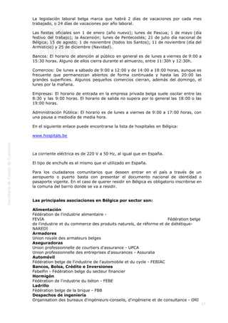  
17
La legislación laboral belga marca que habrá 2 días de vacaciones por cada mes
trabajado, o 24 días de vacaciones por año laboral.
Las fiestas oficiales son 1 de enero (año nuevo); lunes de Pascua; 1 de mayo (día
festivo del trabajo); la Ascensión; lunes de Pentecostés; 21 de julio día nacional de
Bélgica; 15 de agosto; 1 de noviembre (todos los Santos); 11 de noviembre (día del
Armisticio) y 25 de diciembre (Navidad).
Bancos: El horario de atención al público en general es de lunes a viernes de 9:00 a
15:30 horas. Alguno de ellos cierra durante el almuerzo, entre 11:30h y 12:30h.
Comercios: De lunes a sábado de 9:00 a 12:00 y de 14:00 a 18:00 horas, aunque es
frecuente que permanezcan abiertos de forma continuada y hasta las 20:00 las
grandes superficies. Algunos pequeños comercios cierran, además del domingo, el
lunes por la mañana.
Empresas: El horario de entrada en la empresa privada belga suele oscilar entre las
8:30 y las 9:00 horas. El horario de salida no supera por lo general las 18:00 o las
19:00 horas.
Administración Pública: El horario es de lunes a viernes de 9:00 a 17:00 horas, con
una pausa a mediodía de media hora.
En el siguiente enlace puede encontrarse la lista de hospitales en Bélgica:
www.hospitals.be
La corriente eléctrica es de 220 V a 50 Hz, al igual que en España.
El tipo de enchufe es el mismo que el utilizado en España.
Para los ciudadanos comunitarios que deseen entrar en el país a través de un
aeropuerto o puerto basta con presentar el documento nacional de identidad o
pasaporte vigente. En el caso de querer residir en Bélgica es obligatorio inscribirse en
la comuna del barrio donde se va a residir.
Las principales asociaciones en Bélgica por sector son:
Alimentación
Fédération de l'industrie alimentaire -
FEVIA                                                                                          Fédération belge
de l'industrie et du commerce des produits naturels, de réforme et de diététique-
NAREDI
Armadores
Union royale des armateurs belges
Aseguradoras
Union professionnelle de courtiers d'assurance - UPCA
Union professionnelle des entreprises d'assurances - Assuralia
Automóvil
Fédération belge de l'industrie de l'automobile et du cycle - FEBIAC
Bancos, Bolsa, Crédito e Inversiones
Febelfin - Fédération belge du secteur financier
Hormigón
Fédération de l'industrie du béton - FEBE
Ladrillo
Fédération belge de la brique - FBB
Despachos de ingeniería
Organisation des bureaux d'ingénieurs-conseils, d'ingénierie et de consultance - ORI
 