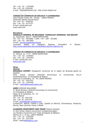  
19
Tél : +34 - 91 – 5776300
Fax: +34 - 91- 4318166
e-mail  :Madrid@diplobel.org - http://www.belgica.es/
CÁMARA DE COMERCIO DE BÉLGICA Y LUXEMBURGO
Calle Claudio Coello, 99 - 2ºdcha. - 28006 MADRID
Directrice: Nieves VILLAR DILLE
Tél: +34 - 91 – 5632763
Fax: +34 - 91– 4117137
E-mail: info@ccble.com
www.ccble.com
Barcelona:
CONSULAT GENERAL DE BELGIQUE- CONSULAAT GENERAAL VAN BELGIË
C/. Diputación, 303,1º - 08009 BARCELONA
Tél: +34 - 93 – 4677080 + GSM: +34 – 609 – 661000
Fax: +34 - 93 – 4877669
E-mail : barcelona@diplobel.fed.be
Consulats belges en Espagne/ Spaanse Consulaten in Spanje :
http://www.diplomatie.be/madrid/default.asp?id=22&mnu=22
CÁMARA DE COMERCIO DE BÉLGICA Y LUXEMBURGO
C/. Séneca, 31, 1º-3ª - 08006 BARCELONA
Tel.: +34 - 93 - 2379464
Fax: +34 - 93 – 2375393
E-mail: info@ccblc.com
www.ccblc.com
Otras
Madrid:
BRUSSELS EXPORT (Delegación Comercial de la región de Bruselas-capital en
España)
Mme. Ariane Léonard (Attachée économique et commerciale /Ec.en
handelsattachee). c/o Embajada de Bélgica
Paseo de la Castellana, 18 – 6ª; 28046 MADRID
Tél: +34 – 91 - 4351324
Fax: +34 – 91 - 4351440
E-mail : madrid@brussels-spain.com
AWEX (RÉGION WALLONNE)
M. Michel Bricteux (Attaché économique et commercial)
c/o Embajada de Bélgica
Paseo de la Castellana, 18 – 6ª
28046 Madrid
Tél: +34 - 91- 4351370
Fax: +34- 91- 4351378
E-mail: madrid@awex-wallonia.com 
Jurisdicción: Madrid, Castilla y León, Castilla La Mancha, Extremadura, Andalucía,
Murcia, Islas Canarias, Ceuta y Melilla
FLANDERS INVESTMENT AND TRADE (Vlaams Gewest)
M. Dirk Verlee (Vlaams economisch vertegenwoordiger)
c/o Flanders Investment and Trade (Embajada de Bélgica)
Alfonso XI, 7, 4º izq.; 28014 MADRID
Tél.: +34 - 91 - 5757500
Fax: +34 - 91 - 5757109
Email : madrid@fitagency.com
 