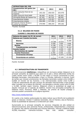  
5
ESTRUCTURA DEL PIB
Componentes del gasto (en
M€)
2011 2012 2013
Gasto consumo final de los
hogares
195.102 200.935 203.970
Gasto consumo final AAPP 90.482 94.241 96.503
Formación Bruta de Capital Fijo 87.301 89.139 88.045
Exportaciones totales 309.335 319.267 327.126
Importaciones totales 306.980 317.492 321.822
Producto Interior Bruto a
precios de mercado
379.990 388.254 395.262
*Fuente: Eurostat
4.1.2  BALANZA DE PAGOS
CUADRO 3: BALANZA DE PAGOS
Balanza de pagos (en M. de euros) 2011 2012 2013
Balanza por Cuenta Corriente -4.118 -7.294 -7.257
      Bienes
-
10.368
-
10.633
-8.289
      Servicios 6.698 7.664 7.898
   Rentas 6.198 3.151 1.447
      Transferencias corrientes -6.648 -7.477 -8.312
Cuenta Capital -723 2.059 -128
   Movimientos de capital -525 1.949 -104
   Cuenta Financiera 5.704  4.446  5.352 
      Inversiones directas 15.994 -9.974 16.658
      Inversiones en cartera
-
15.916
47.285 23.324
Fuente: Eurostat 
 
4.2  INFRAESTRUCTURA DE TRANSPORTE
Las comunicaciones telefónicas y telegráficas son de buena calidad. Belgacom es la
principal compañía de telefonía que opera en el país y ofrece diferentes tarifas las
cuales oscilan entre 9,95€ y 49,95€ al mes según si incluye únicamente la línea,
llamadas nacionales, internacionales, a fijos o a móviles, televisión e internet. Fuera
de tarifas que incluyan promociones, las llamadas nacionales cuestan entre 0,028€ y
0,056€ en función de los horarios; y las internacionales oscilan entre 0,20€ y
5,53€/min dependiendo del país (aunque las llamadas internacionales a fijos pueden
estar incluidas con el abono de internet). Las llamadas a móviles varían entre 0,105€
y 0,158€, también según horarios. Belgacom ofrece la posibilidad de pagar un
alquiler mensual por el aparato de teléfono. Existen tres principales compañías de
telefonía móvil; Proximus, BASE y Mobistar, los precios de tarjeta prepago o
contrato pueden consultarse en la página siguiente:
http://www.meilleurtarif.be/
En cuanto a los medios audiovisuales los datos indican que el 96.6% de la población
posee un televisor. Existen 4 cadenas nacionales, dos en francés y dos en flamenco.
Existe la posibilidad de abonarse a la televisión por cable.
Numericable es la principal compañía de servicios integrales de alta calidad en
telecomunicaciones para personas físicas, profesionales independientes y empresas
en general. Hay abonos mensuales que incluyen televisión, internet y telefonía desde
45,90€, impuestos indirectos incluidos. Para más detalle, consultar:
 