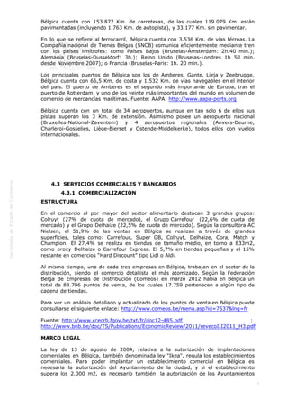 
7
Bélgica cuenta con 153.872 Km. de carreteras, de las cuales 119.079 Km. están
pavimentadas (incluyendo 1.763 Km. de autopista), y 33.177 Km. sin pavimentar.
En lo que se refiere al ferrocarril, Bélgica cuenta con 3.536 Km. de vías férreas. La
Compañía nacional de Trenes Belgas (SNCB) comunica eficientemente mediante tren
con los países limítrofes: como Países Bajos (Bruselas-Ámsterdam: 2h.40 min.);
Alemania (Bruselas-Dusseldorf: 3h.); Reino Unido (Bruselas-Londres 1h 50 min.
desde Noviembre 2007); o Francia (Bruselas-Paris: 1h. 20 min.).
Los principales puertos de Bélgica son los de Amberes, Gante, Lieja y Zeebrugge.
Bélgica cuenta con 66,5 Km. de costa y 1.532 Km. de vías navegables en el interior
del país. El puerto de Amberes es el segundo más importante de Europa, tras el
puerto de Rotterdam, y uno de los veinte más importantes del mundo en volumen de
comercio de mercancías marítimas. Fuente: AAPA: http://www.aapa-ports.org
Bélgica cuenta con un total de 34 aeropuertos, aunque en tan solo 6 de ellos sus
pistas superan los 3 Km. de extensión. Asimismo posee un aeropuerto nacional
(Bruxelles-National-Zaventem) y 4 aeropuertos regionales (Anvers-Deurne,
Charleroi-Gosselies, Liège-Bierset y Ostende-Middelkerke), todos ellos con vuelos
internacionales.
 
 
 
4.3  SERVICIOS COMERCIALES Y BANCARIOS
4.3.1  COMERCIALIZACIÓN
ESTRUCTURA
En el comercio al por mayor del sector alimentario destacan 3 grandes grupos:
Colruyt (27% de cuota de mercado), el Grupo Carrefour  (22,6% de cuota de
mercado) y el Grupo Delhaize (22,5% de cuota de mercado). Según la consultora AC
Nielsen, el 51,9% de las ventas en Bélgica se realizan a través de grandes
superficies, tales como: Carrefour, Super GB, Colruyt, Delhaize, Cora, Match y
Champion. El 27,4% se realiza en tiendas de tamaño medio, en torno a 833m2,
como proxy Delhaize o Carrefour Express. El 5,7% en tiendas pequeñas y el 15%
restante en comercios “Hard Discount” tipo Lidl o Aldi.
Al mismo tiempo, una de cada tres empresas en Bélgica, trabajan en el sector de la
distribución, siendo el comercio detallista el más atomizado. Según la Federación
Belga de Empresas de Distribución (Comeos) en marzo 2012 había en Bélgica un
total de 88.796 puntos de venta, de los cuales 17.759 pertenecen a algún tipo de
cadena de tiendas.
Para ver un análisis detallado y actualizado de los puntos de venta en Bélgica puede
consultarse el siguiente enlace: http://www.comeos.be/menu.asp?id=7537&lng=fr
Fuente: http://www.ccecrb.fgov.be/txt/fr/doc12-485.pdf ; 
http://www.bnb.be/doc/TS/Publications/EconomicReview/2011/revecoIII2011_H3.pdf
MARCO LEGAL
La ley de 13 de agosto de 2004, relativa a la autorización de implantaciones
comerciales en Bélgica, también denominada ley "Ikea", regula los establecimientos
comerciales. Para poder implantar un establecimiento comercial en Bélgica es
necesaria la autorización del Ayuntamiento de la ciudad, y si el establecimiento
supera los 2.000 m2, es necesario también  la autorización de los Ayuntamientos
 