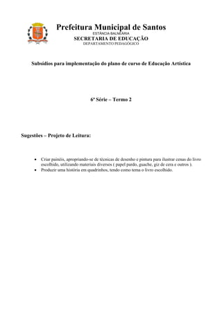 Prefeitura Municipal de Santos
                                      ESTÂNCIA BALNEÁRIA
                           SECRETARIA DE EDUCAÇÃO
                                DEPARTAMENTO PEDAGÓGICO




    Subsídios para implementação do plano de curso de Educação Artística




                                     6ª Série – Termo 2




Sugestões – Projeto de Leitura:



     •   Criar painéis, apropriando-se de técnicas de desenho e pintura para ilustrar cenas do livro
         escolhido, utilizando materiais diversos ( papel pardo, guache, giz de cera e outros ).
     •   Produzir uma história em quadrinhos, tendo como tema o livro escolhido.
 