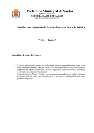 Prefeitura Municipal de Santos
                                  ESTÂNCIA BALNEÁRIA
                        SECRETARIA DE EDUCAÇÃO
                             DEPARTAMENTO PEDAGÓGICO




      Subsídios para implementação do plano de curso de Educação Artística




                                 7ª Série – Termo 3




Sugestões – Projeto de Leitura



  •   Explorar materiais expressivos na confecção de cenários para performance, tendo como
      tema o livro escolhido no bimestre. Propor que, nesta apresentação, não seja utilizada a
      expressão oral, apenas a corporal e a plástica, explorando técnicas de mímica. (Verifique
      o texto enviado para contextualização).
  •   Produção Artística Visual – Conhecer as técnicas para a criação de um grafite, utilizando
      o livro do bimestre como tema. O grafite poderá ser confeccionado em folhas de papel
      pardo e tinta guache.
 