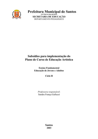Prefeitura Municipal de Santos
            ESTÂNCIA BALNEÁRIA
     SECRETARIA DE EDUCAÇÃO
      DEPARTAMENTO PEDAGÓGICO




  Subsídios para implementação do
Plano de Curso de Educação Artística

         Ensino Fundamental
      Educação de Jovens e Adultos

                Ciclo II




         Professora responsável:
         Sandra França Galluzzi




                Santos
                  2003
 