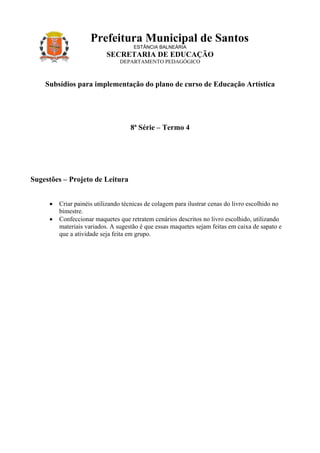 Prefeitura Municipal de Santos
                                     ESTÂNCIA BALNEÁRIA
                           SECRETARIA DE EDUCAÇÃO
                                DEPARTAMENTO PEDAGÓGICO



    Subsídios para implementação do plano de curso de Educação Artística




                                    8ª Série – Termo 4




Sugestões – Projeto de Leitura


     •   Criar painéis utilizando técnicas de colagem para ilustrar cenas do livro escolhido no
         bimestre.
     •   Confeccionar maquetes que retratem cenários descritos no livro escolhido, utilizando
         materiais variados. A sugestão é que essas maquetes sejam feitas em caixa de sapato e
         que a atividade seja feita em grupo.
 