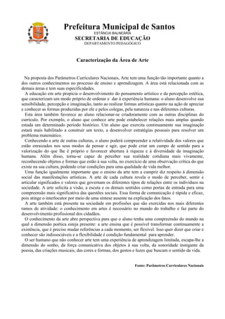 Prefeitura Municipal de Santos
                                        ESTÂNCIA BALNEÁRIA
                             SECRETARIA DE EDUCAÇÃO
                                  DEPARTAMENTO PEDAGÓGICO



                              Caracterização da Área de Arte


  Na proposta dos Parâmetros Curriculares Nacionais, Arte tem uma função tão importante quanto a
dos outros conhecimentos no processo de ensino e aprendizagem. A área está relacionada com as
demais áreas e tem suas especificidades.
  A educação em arte propicia o desenvolvimento do pensamento artístico e da percepção estética,
que caracterizam um modo próprio de ordenar e dar à experiência humana: o aluno desenvolve sua
sensibilidade, percepção e imaginação, tanto ao realizar formas artísticas quanto na ação de apreciar
e conhecer as formas produzidas por ele e pelos colegas, pela natureza e nas diferentes culturas.
  Esta área também favorece ao aluno relacionar-se criadoramente com as outras disciplinas do
currículo. Por exemplo, o aluno que conhece arte pode estabelecer relações mais amplas quando
estuda um determinado período histórico. Um aluno que exercita continuamente sua imaginação
estará mais habilitado a construir um texto, a desenvolver estratégias pessoais para resolver um
problema matemático.
  Conhecendo a arte de outras culturas, o aluno poderá compreender a relatividade dos valores que
estão enraizados nos seus modos de pensar e agir, que pode criar um campo de sentido para a
valorização do que lhe é próprio e favorecer abertura à riqueza e à diversidade da imaginação
humana. Além disso, torna-se capaz de perceber sua realidade cotidiana mais vivamente,
reconhecendo objetos e formas que estão à sua volta, no exercício de uma observação crítica do que
existe na sua cultura, podendo criar condições para uma qualidade de vida melhor.
  Uma função igualmente importante que o ensino da arte tem a cumprir diz respeito à dimensão
social das manifestações artísticas. A arte de cada cultura revela o modo de perceber, sentir e
articular significados e valores que governam os diferentes tipos de relações entre os indivíduos na
sociedade. A arte solicita a visão, a escuta e os demais sentidos como portas de entrada para uma
compreensão mais significativa das questões sociais. Essa forma de comunicação é rápida e eficaz,
pois atinge o interlocutor por meio de uma síntese ausente na explicação dos fatos.
  A arte também está presente na sociedade em profissões que são exercidas nos mais diferentes
ramos de atividade: o conhecimento em artes é necessário no mundo do trabalho e faz parte do
desenvolvimento profissional dos cidadãos.
  O conhecimento da arte abre perspectiva para que o aluno tenha uma compreensão do mundo na
qual a dimensão poética esteja presente: a arte ensina que é possível transformar continuamente a
existência, que é preciso mudar referências a cada momento, ser flexível. Isso quer dizer que criar e
conhecer são indissociáveis e a flexibilidade é condição fundamental para aprender.
  O ser humano que não conhecer arte tem uma experiência de aprendizagem limitada, escapa-lhe a
dimensão do sonho, da força comunicativa dos objetos à sua volta, da sonoridade instigante da
poesia, das criações musicais, das cores e formas, dos gestos e luzes que buscam o sentido da vida.


                                                              Fonte: Parâmetros Curriculares Nacionais
 