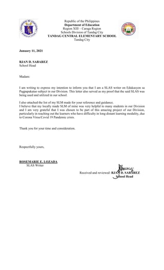 Republic of the Philippines
Department of Education
Region XIII – Caraga Region
Schools Division of Tandag City
TANDAG CENTRAL ELEMENTARY SCHOOL
Tandag City
January 11, 2021
RJAN D. SABAREZ
School Head
Madam:
I am writing to express my intention to inform you that I am a SLAS writer on Edukasyon sa
Pagpapakatao subject in our Division. This letter also served as my proof that the said SLAS was
being used and utilized in our school.
I also attached the list of my SLM made for your reference and guidance.
I believe that my locally made SLM of mine was very helpful to many students in our Division
and I am very grateful that I was chosen to be part of this amazing project of our Division,
particularly in reaching out the learners who have difficulty in long distant learning modality, due
to Corona Virus/Covid 19 Pandemic crisis.
Thank you for your time and consideration.
Respectfully yours,
ROSEMARIE E. LOZADA
SLAS Writer
Received and reviewed :RJAN D. SABAREZ
School Head
 