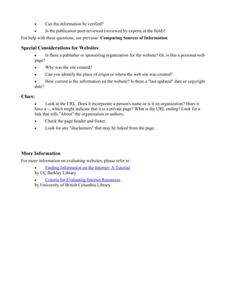 •       Can the information be verified?
       •       Is the publication peer-reviewed (reviewed by experts in the field)?
For help with these questions, see previous Comparing Sources of Information

Special Considerations for Websites
       •       Is there a publisher or sponsoring organization for the website? Or, is this a personal web
       page?
       •       Why was the site created?
       •       Can you identify the place of origin or where the web site was created?
       •       How current is the information on the website? Is there a "last updated" date or copyright
       date?

Clues:
       •      Look at the URL. Does it incorporate a person's name or is it an organization? Does it
       have a ~, which might indicate that it is a private page? What is the URL ending? Look for a
       link that tells "About" the organization or authors.
       •       Check the page header and footer.
       •       Look for any "disclaimers" that may be linked from the page.




More Information
For more information on evaluating websites, please refer to:
       •    Finding Information on the Internet: A Tutorial
       by UC Berkley Library
       •    Criteria for Evaluating Internet Resources
       by University of British Columbia Library
 