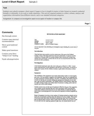 Level 4 Short Report                   Sample 3


 Task

 Students were asked to prepare a short report (5 pages or less in length) in memo or letter format on research conducted
 formally or informally, or on work or study experience. This activity required students to collect, reframe, analyze, and
 organization information from different sources, and to use standard structural categories.

 Assignment: to compose an investigation report on an aspect of student or campus life.

                                                                                                                             Page 1




Comments
Has thorough content

Contains many practical
recommendations

Shows good analytical
content

Makes good transitions

Contains some flaws:
“Subject Line” heading

Needs subcategorization
 