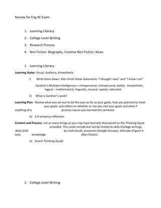 Review for Eng 4C Exam


       1. Learning Literacy
       2. College Level Writing
       3. Research Process
       4. Non Fiction: Biography, Creative Non Fiction, News


       1. Learning Literacy
Learning Styles: Visual, Auditory, Kinaesthetic

           i)    Write them down: then finish these statements “I thought I was” and “I know I am”

                 Gardner’s Multiple Intelligences > intrapersonal, interpersonal, bodily - kinaesthetic,
                       logical – mathematical, linguistic, musical, spatial, naturalist

           ii)   What is Gardner’s work?

Learning Plan: Review what you set out to do this year as far as your goals, how you planned to meet
                     your goals, and reflect on whether or not you met your goals and what if
anything of a                      process nature you learned this semester.

           iii) 3-4 sentence reflection

Content and Process: List as many things as you may have learned/ discovered on the Thinking Quad
                           provided. This could include but not be limited to skills (College writing),
ideas (Edit                           by read aloud), processes (Google Groups), attitudes (Figure it
out),       knowledge                               (Non fiction).

           iv) (Insert Thinking Quad)




       2. College Level Writing
 
