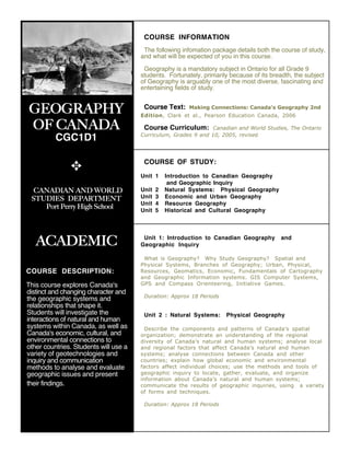 COURSE INFORMATION
                                        The following infomation package details both the course of study,
                                       and what will be expected of you in this course.

                                        Geography is a mandatory subject in Ontario for all Grade 9
                                       students. Fortunately, primarily because of its breadth, the subject
                                       of Geography is arguably one of the most diverse, fascinating and
                                       entertaining fields of study.


 GEOGRAPHY                              Course Text:     Making Connections: Canada's Geography 2nd
                                       Edition, Clark et al., Pearson Education Canada, 2006

 OF CANADA                              Course Curriculum: Canadian and World Studies, The Ontario
                                       Curriculum, Grades 9 and 10, 2005, revised
          CGC1D1

                                        COURSE OF STUDY:
               ✥
                                       Unit 1     Introduction to Canadian Geography
                                                   and Geographic Inquiry
  CANADIAN AND WORLD                   Unit   2   Natural Systems: Physical Geography
 STUDIES DEPARTMENT                    Unit   3   Economic and Urban Geography
                                       Unit   4   Resource Geography
    Port Perry High School             Unit   5   Historical and Cultural Geography




   ACADEMIC                             Unit 1: Introduction to Canadian Geography
                                       Geographic Inquiry
                                                                                           and


                                        What is Geography? Why Study Geography? Spatial and
                                       Physical Systems, Branches of Geography; Urban, Physical,
COURSE DESCRIPTION:                    Resources, Geomatics, Economic, Fundamentals of Cartography
                                       and Geographic Information systems. GIS Computer Systems,
This course explores Canada's          GPS and Compass Orienteering, Initiative Games.
distinct and changing character and
                                        Duration: Approx 18 Periods
the geographic systems and
relationships that shape it.
Students will investigate the           Unit 2 : Natural Systems:     Physical Geography
interactions of natural and human
systems within Canada, as well as        Describe the components and patterns of Canada’s spatial
Canada's economic, cultural, and       organization; demonstrate an understanding of the regional
environmental connections to           diversity of Canada’s natural and human systems; analyse local
other countries. Students will use a   and regional factors that affect Canada’s natural and human
variety of geotechnologies and         systems; analyse connections between Canada and other
inquiry and communication              countries; explain how global economic and environmental
methods to analyse and evaluate        factors affect individual choices; use the methods and tools of
geographic issues and present          geographic inquiry to locate, gather, evaluate, and organize
                                       information about Canada’s natural and human systems;
their findings.                        communicate the results of geographic inquiries, using a variety
                                       of forms and techniques.

                                        Duration: Approx 18 Periods
 