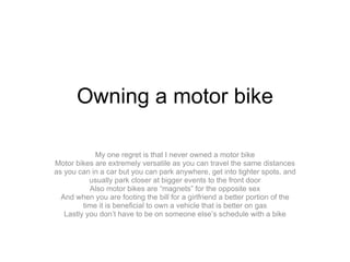 Owning a motor bike My one regret is that I never owned a motor bike Motor bikes are extremely versatile as you can travel the same distances as you can in a car but you can park anywhere, get into tighter spots, and usually park closer at bigger events to the front door Also motor bikes are “magnets” for the opposite sex And when you are footing the bill for a girlfriend a better portion of the time it is beneficial to own a vehicle that is better on gas Lastly you don’t have to be on someone else’s schedule with a bike 
