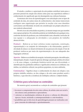 142


      O estudo, a análise e a apreciação da arte podem contribuir tanto para o
processo pessoal de criação dos alunos como para sua experiência estética e
conhecimento do significado que ela desempenha nas culturas humanas.
      A estrutura dos eixos de aprendizagem e sua articulação com os tipos de
conteúdo da área, de outras áreas do conhecimento e dos temas transversais
configura uma organização que permite às escolas criar seus desenhos
curriculares com liberdade, levando em consideração seu projeto educativo e
seu contexto educacional.
      Os três eixos são articulados na prática, ao mesmo tempo em que mantêm
seus espaços próprios. Os conteúdos poderão ser trabalhados em qualquer eixo,
conforme decisão do professor, em conformidade com o desenho curricular de
sua equipe e a adequação às atividades e aos projetos de trabalho
desenvolvidos.

Produzir – Refere-se ao fazer artístico (como expressão, construção,
representação) e ao conjunto de informações a ele relacionadas, quanto à
atividade do aluno e ao desenvolvimento de seu percurso de criação. O ato de
produzir realiza-se por meio da experimentação e do uso adequado das
linguagens artísticas.

Apreciar – Refere-se ao âmbito da recepção, incluindo percepção, decodificação,
interpretação, fruição. A ação de apreciar abrange a produção artística do aluno
e a de seus colegas, a produção histórico-social em sua diversidade, a
identificação de qualidades estéticas e significados artísticos no cotidiano, nas
mídias, na indústria cultural, nas práticas populares, no meio ambiente.

Contextualizar – Significa situar o conhecimento do aluno em relação a seu
próprio trabalho artístico, ao dos colegas e da arte como produto social e
histórico, o que desvela a existência de múltiplas culturas e subjetividades.



Critérios para selecionar os conteúdos
      De maneira geral, recomenda-se a seleção de conteúdos que possam:


• favorecer a compreensão da arte como cultura, do artista como ser social e
  dos alunos como produtores e apreciadores;
• valorizar as manifestações artísticas de povos e culturas de diferentes
  épocas e locais, incluindo a contemporaneidade e a arte brasileira;
• possibilitar que os três eixos da aprendizagem possam ser realizados com
  grau crescente de elaboração e aprofundamento.
 