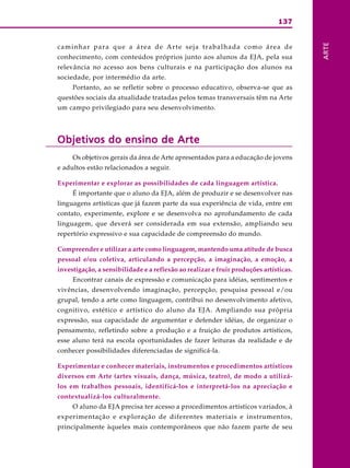 137




                                                                                                    ARTE
c a m i n h a r p a r a q u e a á re a d e A r t e s e j a t r a b a l h a d a c o m o á re a d e
conhecimento, com conteúdos próprios junto aos alunos da EJA, pela sua
relevância no acesso aos bens culturais e na participação dos alunos na
sociedade, por intermédio da arte.
      Portanto, ao se refletir sobre o processo educativo, observa-se que as
questões sociais da atualidade tratadas pelos temas transversais têm na Arte
um campo privilegiado para seu desenvolvimento.




Objetivos do ensino de Arte
      Os objetivos gerais da área de Arte apresentados para a educação de jovens
e adultos estão relacionados a seguir.

Experimentar e explorar as possibilidades de cada linguagem artística.
      É importante que o aluno da EJA, além de produzir e se desenvolver nas
linguagens artísticas que já fazem parte da sua experiência de vida, entre em
contato, experimente, explore e se desenvolva no aprofundamento de cada
linguagem, que deverá ser considerada em sua extensão, ampliando seu
repertório expressivo e sua capacidade de compreensão do mundo.

Compreender e utilizar a arte como linguagem, mantendo uma atitude de busca
pessoal e/ou coletiva, articulando a percepção, a imaginação, a emoção, a
investigação, a sensibilidade e a reflexão ao realizar e fruir produções artísticas.
      Encontrar canais de expressão e comunicação para idéias, sentimentos e
vivências, desenvolvendo imaginação, percepção, pesquisa pessoal e/ou
grupal, tendo a arte como linguagem, contribui no desenvolvimento afetivo,
cognitivo, estético e artístico do aluno da EJA. Ampliando sua própria
expressão, sua capacidade de argumentar e defender idéias, de organizar o
pensamento, refletindo sobre a produção e a fruição de produtos artísticos,
esse aluno terá na escola oportunidades de fazer leituras da realidade e de
conhecer possibilidades diferenciadas de significá-la.

Experimentar e conhecer materiais, instrumentos e procedimentos artísticos
diversos em Arte (artes visuais, dança, música, teatro), de modo a utilizá-
los em trabalhos pessoais, identificá-los e interpretá-los na apreciação e
contextualizá-los culturalmente.
      O aluno da EJA precisa ter acesso a procedimentos artísticos variados, à
experimentação e exploração de diferentes materiais e instrumentos,
principalmente àqueles mais contemporâneos que não fazem parte de seu
 