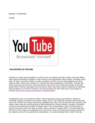 ONLINE TV PROVIDER.

UTUBE.




THE HISTORY OF YOUTUBE




Youtube is a video sharing website on which users can upload and share videos, and uses Adobe
Flash Video technology to display a wide variety of user-generated video content, including movie
clips, TV clips, and music videos, as well as amateur content such as video blogging and short
original videos. Most of the content on YouTube has been uploaded by individuals. Youtube has
come a long way its first ever video was about a boy at the zoo it featured youtube co-founder
Jawed Karim making a bad joke, since its launch, there have been cases of collective & individual
power-shifting as a result of YouTube. This link will show the first video ever to be posted on
youtube http://www.youtube.com/watch?v=jNQXAC9IVRw.




Unregistered users can watch the videos, while registered users are permitted to upload an
unlimited number of videos.The site grew rapidly, and in July 2006 the company announced that
more than 65,000 new videos were being uploaded every day, and that the site was receiving 100
million video views per day.According to data published by market research company comScore,
YouTube is the dominant provider of online video in the United States, with a market share of
around 43 percent and more than six billion videos viewed in January 2009. It is estimated that
20 hours of new videos are uploaded to the site every minute, and that around three quarters of
the material comes from outside the United States. It is also estimated that in 2007 YouTube
 