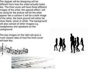 The digipak will be designing will be different from how the video actually looks like, The front cover will have three different images of the artist, the special effect i will be using for the pciture will let the artist appear like a cartoon it will be a dark image of the artist, the back ground will either be silver black, silver or white. The background will also consist of other images e.g. headphones and speakers on the background.   The two images on the right will give a much clearer idea of how the front cover will look like. 