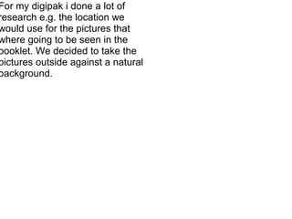 For my digipak i done a lot of research e.g. the location we would use for the pictures that where going to be seen in the booklet. We decided to take the pictures outside against a natural background.  