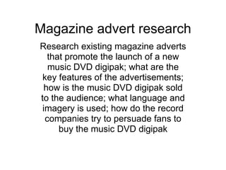 Magazine advert research Research existing magazine adverts that promote the launch of a new music DVD digipak; what are the key features of the advertisements; how is the music DVD digipak sold to the audience; what language and imagery is used; how do the record companies try to persuade fans to buy the music DVD digipak 