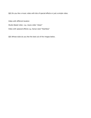 Q8) Do you like a music video with lots of special effects or just a simple video.




Video with different location

Studio Based video e.g. neyos video "closer"

Video with speacial effects e.g. Kanye west "Heartless"




Q9) Whose style do you like the best out of the images below.
 