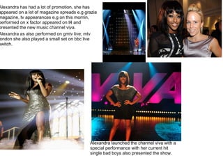 Alexandra has had a lot of promotion, she has appeared on a lot of magazine spreads e.g grazia magazine, tv appearances e.g on this mornin, performed on x factor appeared on t4 and presented the new music channel viva. Alexandra launched the channel viva with a special performance with her current hit single bad boys also presented the show. Alexandra as also performed on gmtv live; mtv london she also played a small set on bbc live switch.   