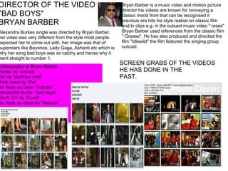 Alexandra Burkes single was directed by Bryan Barber, her video was very different from the style most people expected her to come out with, her image was that of superstars like Beyonce, Lady Gaga, Ashanti etc which is why her song bad boys was so catchy and hense why it went straight to number 1. DIRECTOR OF THE VIDEO "BAD BOYS"  BRYAN BARBER Videography of Bryan Barber. Roses by 'outcast'. Girl by 'destinys child' think twice by 'Eve'  So fresh so clean 'Outcast' Alexandra Burke " bad boys" Stunt 101 by 'G-unit' So fresh so clean by 'Outcast'     SCREEN GRABS OF THE VIDEOS HE HAS DONE IN THE PAST. Bryan Barber is a music video and motion picture director his videos are known for conveying a classic mood from that can be recognised it previous era hits his style realise on classic film and tv clips e.g. in the outcast music video " roses" Bryan Barber used references from the classic film " Grease". He has also produced and directed the film "Idlewild" the film featured the singing group outcast. 