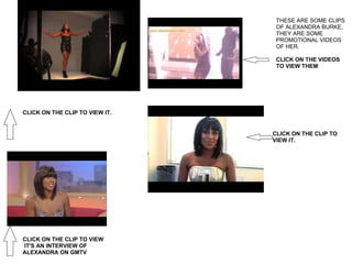 THESE ARE SOME CLIPS OF ALEXANDRA BURKE, THEY ARE SOME PROMOTIONAL VIDEOS  OF HER.   CLICK ON THE VIDEOS TO VIEW THEM CLICK ON THE CLIP TO VIEW IT. CLICK ON THE CLIP TO VIEW    IT'S AN INTERVIEW OF ALEXANDRA ON GMTV CLICK ON THE CLIP TO VIEW IT. 