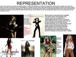 REPRESENTATION In the music industry it is safe to say that sex sells, no matter how talented you maybe at some point you would need to change your image. One Way or the other an artist will star in a lads Magazine, or release a raunchy music video that will get the press talking, and that is all done on purpose because you want the media to talk about you. Not all artists do this because some of them can sell just purely based on their vocals. But these days things have changed even big artists like Beyonce Mariah Carey, Jordan Sparks etc have all changed their style to suit the changing audience and  Industry of music. Mariah Carey poses for her album cover Naked with just a hat to cover her up . This is a an Older album  Cover where She looked  More innocent And covered up Beyonce’s  Image here is  more  sexualised in the picture to the right the picture to the left is  much more  sattle and  natural. Music plays an important part in peoples lives that’s where most people’s role models come from so they have a  responsibility they play when it comes to  there image because young people look up to them. Image is one of them, young  People these days are so self-conscious and Copy all types of trends because they Believe that’s they way they should be But celebrity’s have an image to carry Through because it reflects there genre of Music it’s always how they look like in reality. 