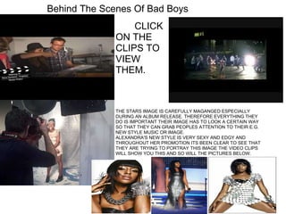 Behind The Scenes Of Bad Boys            CLICK ON THE CLIPS TO VIEW THEM.  THE STARS IMAGE IS CAREFULLY MAGANGED ESPECIALLY DURING AN ALBUM RELEASE. THEREFORE EVERYTHING THEY DO IS IMPORTANT THEIR IMAGE HAS TO LOOK A CERTAIN WAY SO THAT THEY CAN GRAB PEOPLES ATTENTION TO THEIR E.G. NEW STYLE MUSIC OR IMAGE. ALEXANDRA'S NEW STYLE IS VERY SEXY AND EDGY AND THROUGHOUT HER PROMOTION ITS BEEN CLEAR TO SEE THAT THEY ARE TRYING TO PORTRAY THIS IMAGE THE VIDEO CLIPS WILL SHOW YOU THIS AND SO WILL THE PICTURES BELOW. 