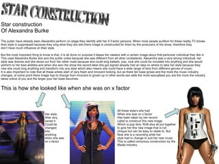 Star construction Of Alexandra Burke The public have already seen Alexandra perform on stage they identify with her X Factor persona. When most people audition for these reality TV shows their style is suppressed because they sing what they are told there image is constructed for them by the producers of the show, therefore they  don’t have much influence on their style. But the most important thing to know is that, it is all done on purpose it keeps the viewers with a certain image about that particular individual they like in This case Alexandra Burke she won the public votes because she was different from all other contestants. Alexandra was a very strong individual, her style was diverse and she stood out from her other rivals because she could sing ballads, pop, rock she could be moulded into anything and she would perform to her best abilities and when she won the show the record label she got signed already had an idea on where to take her style because they new she could sing anything and transform into any style which also means she could have a wide range of fans from different genres of music. It is also important to note that all these artists start of very fresh and innocent looking, but as there fan base grows and the more the music industry changes, at some point there image has to change from innocent to grown up in other words sex sells the more sexualised you are the more the industry takes notice of you and the larger your fan base becomes. Her style Was very varied it  Could be  changed  Into  anything when she was on x factor All those style’s she had When she was on x factor Has been taken by her record Label to construct this new image Which is pop diva, RnB diva all put together to give her this new image that is not Unique but can be easy to relate to. But  Now she is a recording artist her style had to change to suit her new music  This is called conscious construction by the Media industry.  This is how she looked like when she was on x factor 