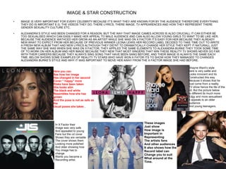 IMAGE & STAR CONSTRUCTION   IMAGE IS VERY IMPORTANT FOR EVERY CELEBRITY BECAUSE IT’S WHAT THEY ARE KNOWN FOR BY THE AUDIENCE THEREFORE EVERYTHING THEY DO IS IMPORTANT E.G. THE VIDEOS THEY DO, THERE LYRICS, THERE IMAGE, TV APPEARENCES AND HOW THEY REPRESENT THERE GENDER SEXUALITY CULTURE ETC.  ALEXANDRA’S STYLE HAS BEEN CHANGED FOR A REASON, BUT THE WAY THAT IMAGE CAMES ACROSS IS ALSO CRUCIALL IT CAN EITHER BE TOO SEXUALISED WHICH CAN EASILY MAKE HER APPEAL TO MALE AUDIENCE AND CAN ALSO ALLOW YOUNG GIRLS TO WANT TO BE LIKE HER. BECAUSE THE AUDIENCE WATHCED HER GROW AS AN ARTIST WHILE SHE WAS ON X FACTOR IT’S EASY FOR HER BECAUSE THEY ALREADY NEW WHAT TO EXPECT FROM HER BECAUSE OF PREVIOUS WINNER LEONA LEWIS HER RECORD LABEL DECIDED TO TAKE TIME OUT TO WRITE A FRESH NEW ALBUM THAT HAD NEW LYRICS ALTHOUGH THEY DID’NT TO DRAMATICALLY CHANGE HER STYLE THEY KEPT IT NATURALL JUST THE SAME WAY SHE WAS WHEN SHE WAS ON X FACTOR. THEY APPILED THE SAME ELEMENTS TO ALEXANDRA BURKE THEY TOOK SOME TIME OF TO WORK ON HER ALBUM AND HER IMAGE BECAUSE THEY NEW THAT MOST SINGERS THAT WIN THESE REALITY TV SHOWS NEVER GO FAR WITH THEIR CAREERS BECAUSE THEY ALWAYS SING SONG THAT HAVE BEEN SANG BEFORE, AND THEIR IMAGE IS ALWAYS THE SAME EACH TIME. BELOW SHOWS SOME EXAMPLES OF REALITY TV STARS WHO HAVE WON X FATOR ITS TO SHOW HOW THEY MANAGED TO CHANGES ALEXANDRA BURKE’S STYLE AND WHY IT WAS IMPORTANT TO MOVE HER AWAY FROM THE X FACTOR IMAGE SHE HAD BEFORE. Here you can  See how her image Has changed in her second Cover “ happy” more  Risks have been taken She looks slim The black and white  Resembles how she has grown And the pose is not as safe as the Usual poses she takes  . In X Factor their Image was very safe And appealed to young Fans but the cd cover Shows they are versatile The cover shows them Looking more polished And older showing how You image has to change Wants you became a  Recording artist.  Shayne Ward’s style here is very sattle and Looks innocent and its Constructed this way  Because it shows that he Just come from a reality TV show hence the tile of the  cd. But the picture below Is different its much more Edgy and more sexualised It appeals to an older audience And young teenagers.  These images Just show  How image is  Important in Representing The artists fans And other audiences It also shows how the Record label can  Change you to suit What around at the  Time. 