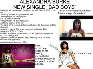 ALEXANDRA BURKE NEW SINGLE “BAD BOYS” Bad boys will be released officially on the 12th October 2009 in the UK. The song is about liking dangerous men. “ Some people call them players But I'm far from terrified Cos somehow I'm drawn to danger And have been all of my life” The song is the opposite to her usual ballads it’s danceable and the chorus is strong and catchy. The video premiered on Sunday 20th September 2009 at 2:15am On ITV2 and below shows how much her style has changed. Its much more edgy and appeals to young people and they can easily follow her style because she appeals to people between the ages 16-20s.   These are the new images of her showing how much she has been sexualised to appeal to a wider  audience. “  a star is an image constructed From a range of materials” 