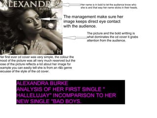 Her first ever cd cover was very simple, the colour the mood of the picture was all very much reserved but the pose of the picture reflects a lot about her image for example you can easliy tell she is from an r&b genre becuase of the style of the cd cover.  The management make sure her image keeps direct eye contact with the audience. Her name is in bold to let the audience know who she is and that way her name sticks in their heads. The picture and the bold writting is what dominates the cd cover it grabs attention from the audience. ALEXANDRA BURKE  ANALYSIS OF HER FIRST SINGLE " HALLELUJAY" INCOMPARISON TO HER NEW SINGLE "BAD BOYS. 