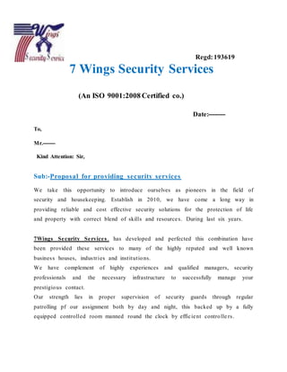 9
Regd:193619
7 Wings Security Services
(An ISO 9001:2008 Certified co.)
Date:--------
To,
Mr.-------
Kind Attention: Sir,
Sub:-Proposal for providing security services
We take this opportunity to introduce ourselves as pioneers in the field of
security and housekeeping. Establish in 2010, we have come a long way in
providing reliable and cost effective security solutions for the protection of life
and property with correct blend of skills and resources. During last six years.
7Wings Security Services. has developed and perfected this combination have
been provided these services to many of the highly reputed and well known
business houses, industries and institutions.
We have complement of highly experiences and qualified managers, security
professionals and the necessary infrastructure to successfully manage your
prestigious contact.
Our strength lies in proper supervision of security guards through regular
patrolling pf our assignment both by day and night, this backed up by a fully
equipped controlled room manned round the clock by efficient controlle rs.
 