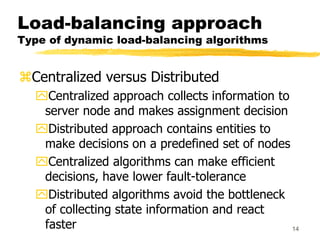 14
Load-balancing approach
Type of dynamic load-balancing algorithms
Centralized versus Distributed
Centralized approach collects information to
server node and makes assignment decision
Distributed approach contains entities to
make decisions on a predefined set of nodes
Centralized algorithms can make efficient
decisions, have lower fault-tolerance
Distributed algorithms avoid the bottleneck
of collecting state information and react
faster
 