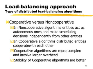 15
Load-balancing approach
Type of distributed load-balancing algorithms
Cooperative versus Noncooperative
In Noncooperative algorithms entities act as
autonomous ones and make scheduling
decisions independently from other entities
In Cooperative algorithms distributed entities
cooperatewith each other
Cooperative algorithms are more complex
and involve larger overhead
Stability of Cooperative algorithms are better
 