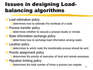 16
Issues in designing Load-
balancing algorithms
 Load estimation policy
determines how to estimate the workload of a node
 Process transfer policy
determines whether to execute a process locally or remote
 State information exchange policy
determines how to exchange load information among nodes
 Location policy
determines to which node the transferable process should be sent
 Priority assignment policy
determines the priority of execution of local and remote processes
 Migration limiting policy
determines the total number of times a process can migrate
 
